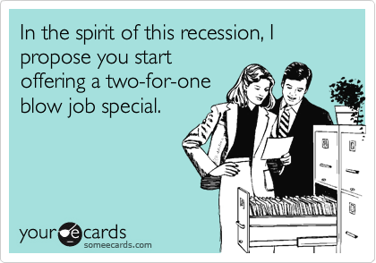 In the spirit of this recession, I propose you startoffering a two-for-oneblow job special.