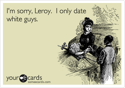 I'm sorry, Leroy.  I only date
white guys.  