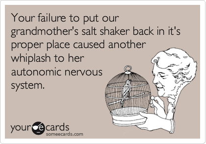 Your failure to put our grandmother's salt shaker back in it's proper place caused another whiplash to herautonomic nervoussystem.