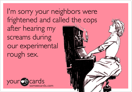 I'm sorry your neighbors were frightened and called the cops
after hearing my
screams during
our experimental
rough sex.