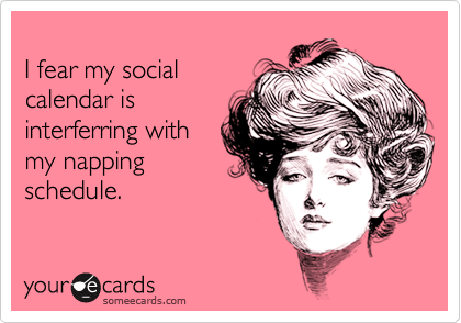 
I fear my social
calendar is
interferring with
my napping
schedule.