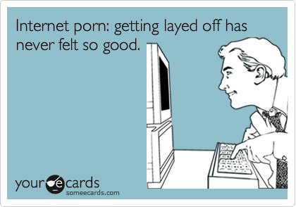 Internet porn: getting layed off has never felt so good.