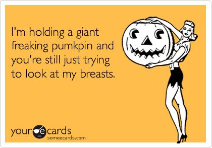 
I'm holding a giant
freaking pumkpin and
you're still just trying
to look at my breasts.