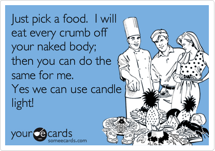 Just pick a food.  I willeat every crumb offyour naked body;then you can do thesame for me.Yes we can use candlelight!