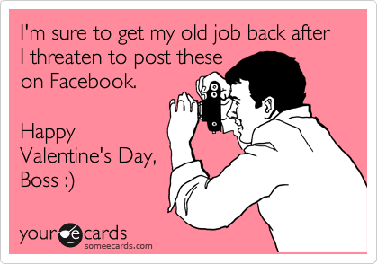 I'm sure to get my old job back after I threaten to post these
on Facebook.

Happy
Valentine's Day,
Boss :%29