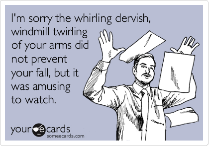 I'm sorry the whirling dervish, windmill twirling
of your arms did
not prevent
your fall, but it 
was amusing 
to watch.