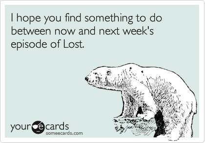 I hope you find something to do between now and next week's episode of Lost.