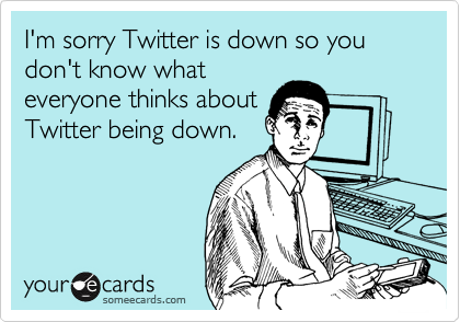 I'm sorry Twitter is down so you don't know what
everyone thinks about
Twitter being down.