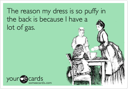 The reason my dress is so puffy in the back is because I have a
lot of gas.