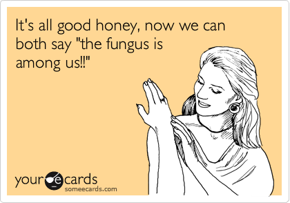 It's all good honey, now we can both say "the fungus is
among us!!"