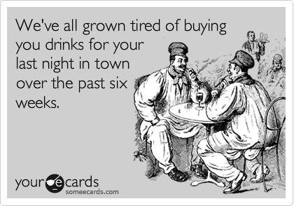 We've all grown tired of buying
you drinks for your
last night in town
over the past six
weeks.