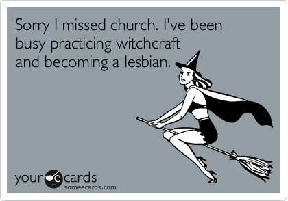 Sorry I missed church. I've been busy practicing witchcraft
and becoming a lesbian.