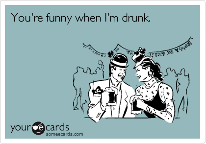 You're funny when I'm drunk.