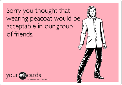 Sorry you thought that
wearing peacoat would be
acceptable in our group
of friends.