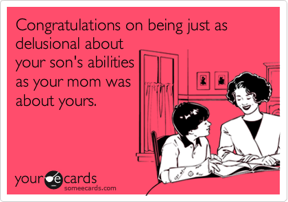 Congratulations on being just as delusional about
your son's abilities
as your mom was
about yours.
