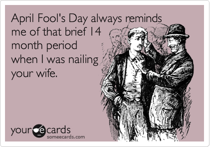 April Fool's Day always reminds
me of that brief 14
month period
when I was nailing
your wife.
