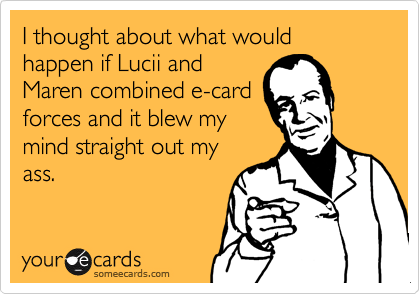I thought about what would happen if Lucii andMaren combined e-cardforces and it blew mymind straight out myass.