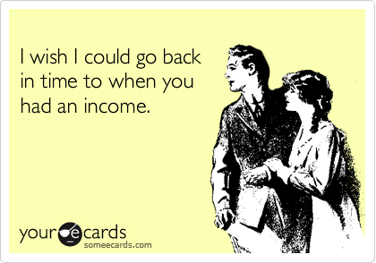 
I wish I could go back
in time to when you
had an income.