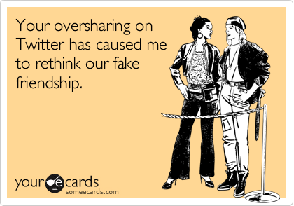 Your oversharing on
Twitter has caused me
to rethink our fake
friendship.