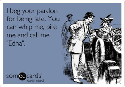I beg your pardon
for being late. You
can whip, bite me
and call me "Edna".
