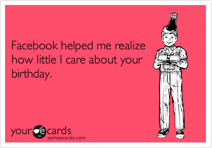 

Facebook helped me realize
how little I care about your
birthday.