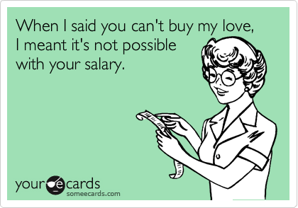 When I said you can't buy my love, I meant it's not possible
with your salary.