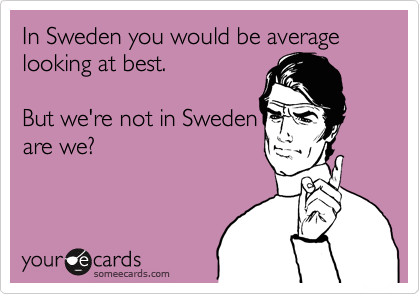 In Sweden you would be average looking at best. 

But we're not in Sweden
are we?