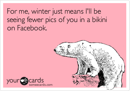 For me, winter just means I'll be seeing fewer pics of you in a bikini on Facebook.