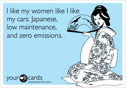 I like my women like I like
my cars: Japanese,
low maintenance,
and zero emissions.