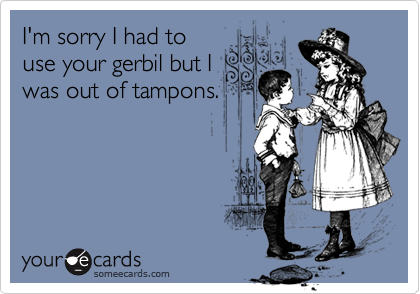 I'm sorry I had to
use your gerbil but I
was out of tampons.