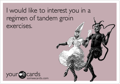 I would like to interest you in a regimen of tandem groin
exercises.