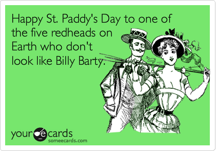 Happy St. Paddy's Day to one of the five redheads on
Earth who don't
look like Billy Barty.