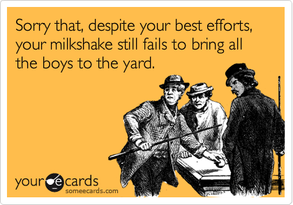 Sorry that, despite your best efforts, your milkshake still fails to bring all the boys to the yard.