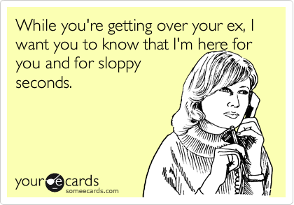 While you're getting over your ex, I want you to know that I'm here for
you and for sloppy
seconds.