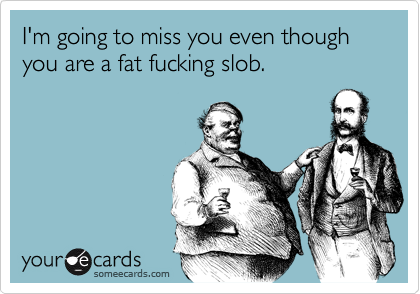 I'm going to miss you even though you are a fat fucking slob.