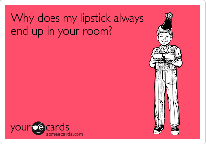 Why does my lipstick always
end up in your room?
