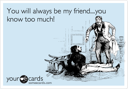 You will always be my friend....you know too much!