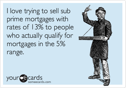 I love trying to sell subprime mortgages withrates of 13% to peoplewho actually qualify formortgages in the 5%range.