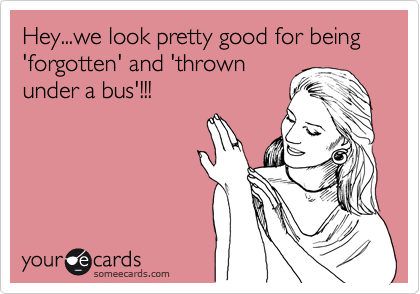 Hey...we look pretty good for being 'forgotten' and 'thrown
under a bus'!!!