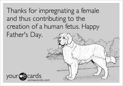 Thanks for impregnating a female and thus contributing to the creation of a human fetus. Happy Father's Day.