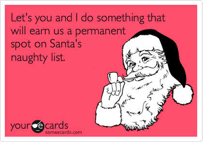 Let's you and I do something that will earn us a permanentspot on Santa'snaughty list.