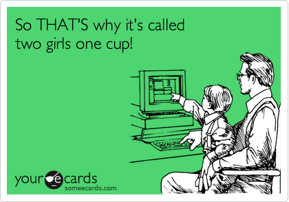 So THAT'S why it's called
two girls one cup!
