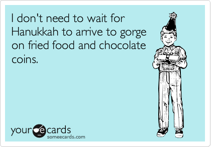 I don't need to wait for
Hanukkah to arrive to gorge
on fried food and chocolate
coins.