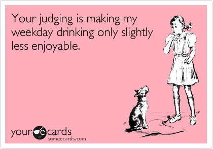 Your judging is making my
weekday drinking only slightly
less enjoyable.