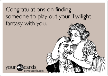 Congratulations on finding someone to play out your Twilight fantasy with you.