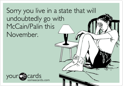 Sorry you live in a state that will
undoubtedly go with
McCain/Palin this
November.