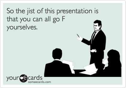 So the jist of this presentation is that you can all go F
yourselves.