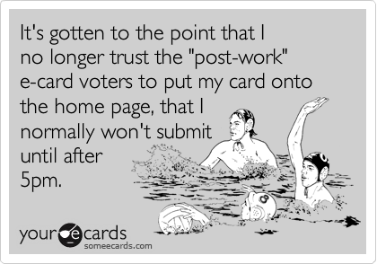 It's gotten to the point that I
no longer trust the "post-work"
e-card voters to put my card onto the home page, that I
normally won't submit
until after
5pm.