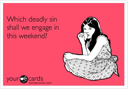 
Which deadly sin
shall we engage in
this weekend?