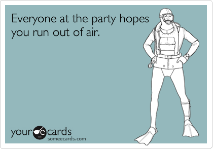 Everyone at the party hopes
you run out of air.